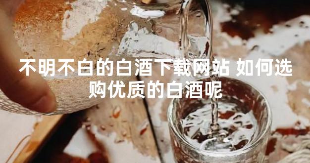 不明不白的白酒下载网站 如何选购优质的白酒呢